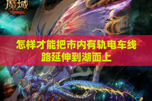 怎样才能把市内有轨电车线路延伸到湖面上 怎样才能把市内有轨电车线路延伸到湖面上