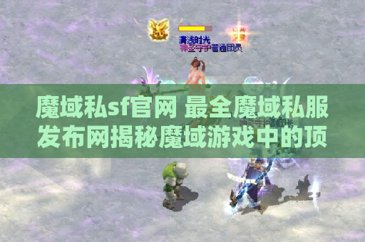 魔域私sf官网 最全魔域私服发布网揭秘魔域游戏中的顶级装备名称及获取攻略