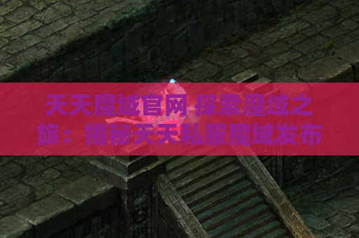 天天魔域官网 探索魔域之旅：揭秘天天私服魔域发布网中的地图名称