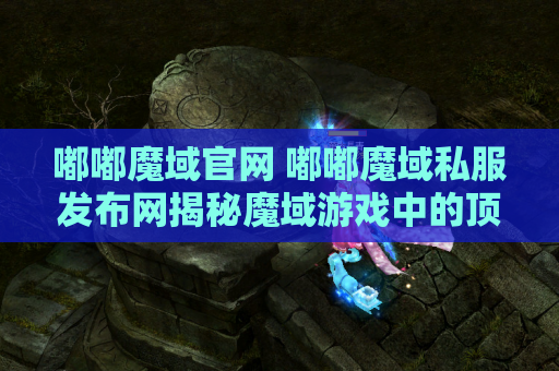 嘟嘟魔域官网 嘟嘟魔域私服发布网揭秘魔域游戏中的顶级装备，助你成为无敌战士！