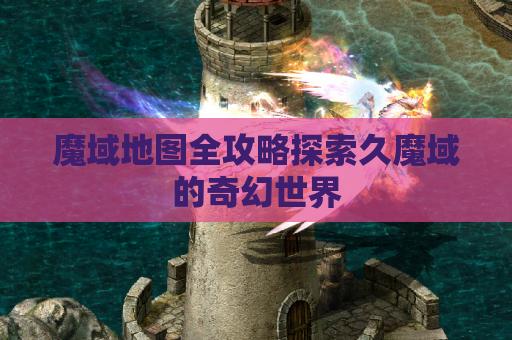魔域地图全攻略探索久魔域的奇幻世界